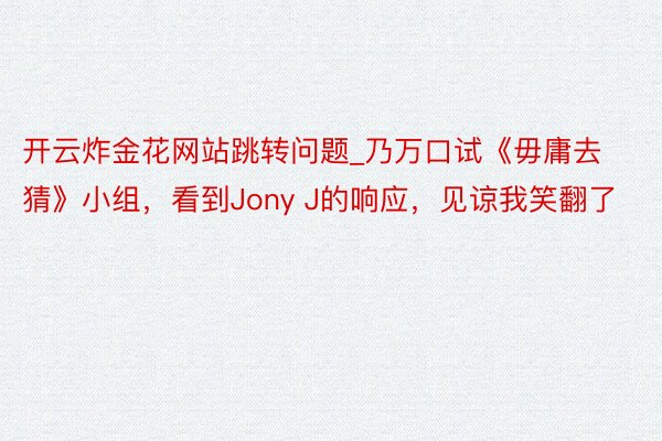 开云炸金花网站跳转问题_乃万口试《毋庸去猜》小组，看到Jony J的响应，见谅我笑翻了