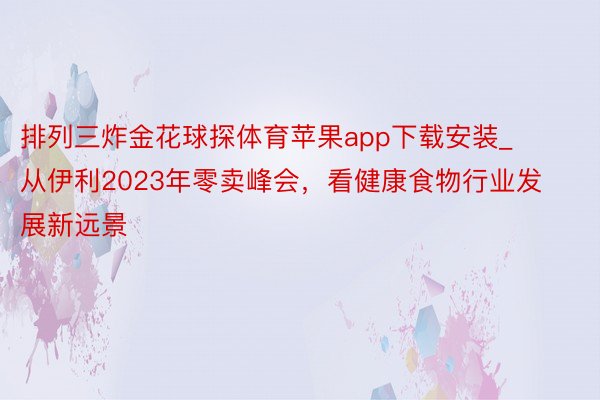 排列三炸金花球探体育苹果app下载安装_从伊利2023年零卖峰会，看健康食物行业发展新远景