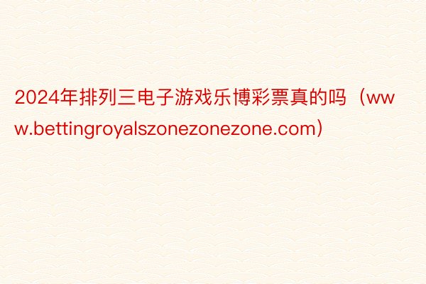 2024年排列三电子游戏乐博彩票真的吗（www.bettingroyalszonezonezone.com）