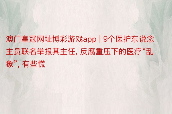 澳门皇冠网址博彩游戏app | 9个医护东说念主员联名举报其主任, 反腐重压下的医疗“乱象”, 有些慌