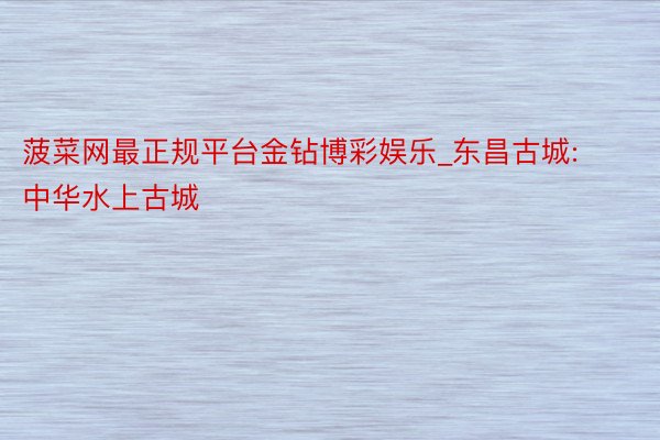 菠菜网最正规平台金钻博彩娱乐_东昌古城: 中华水上古城