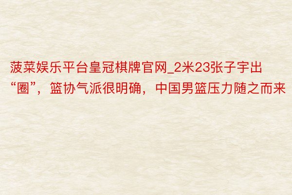 菠菜娱乐平台皇冠棋牌官网_2米23张子宇出“圈”，篮协气派很明确，中国男篮压力随之而来