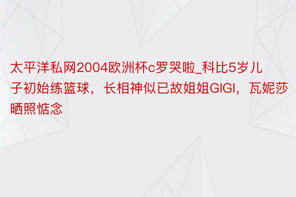 太平洋私网2004欧洲杯c罗哭啦_科比5岁儿子初始练篮球，长相神似已故姐姐GIGI，瓦妮莎晒照惦念