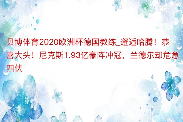 贝博体育2020欧洲杯德国教练_邂逅哈腾！恭喜大头！尼克斯1.93亿豪阵冲冠，兰德尔却危急四伏