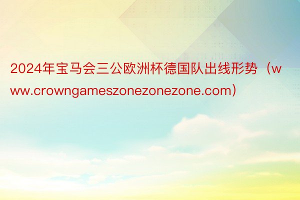 2024年宝马会三公欧洲杯德国队出线形势（www.crowngameszonezonezone.co