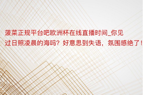 菠菜正规平台吧欧洲杯在线直播时间_你见过日照凌晨的海吗？好意思到失语，氛围感绝了！