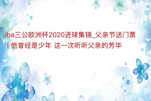 iba三公欧洲杯2020进球集锦_父亲节送门票 | 他曾经是少年 这一次听听父亲的芳华