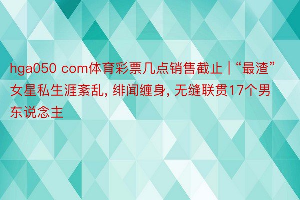 hga050 com体育彩票几点销售截止 | “最渣”女星私生涯紊乱, 绯闻缠身, 无缝联贯17个男东说念主