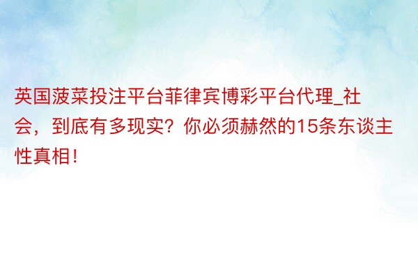 英国菠菜投注平台菲律宾博彩平台代理_社会，到底有多现实？你必须赫然的15条东谈主性真相！