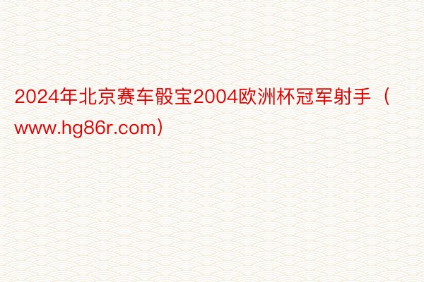 2024年北京赛车骰宝2004欧洲杯冠军射手（www.hg86r.com）