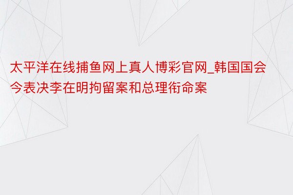 太平洋在线捕鱼网上真人博彩官网_韩国国会今表决李在明拘留案和总理衔命案