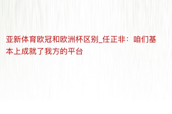 亚新体育欧冠和欧洲杯区别_任正非：咱们基本上成就了我方的平台