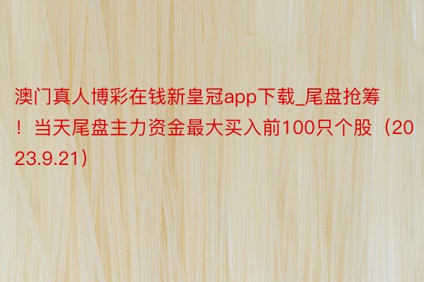 澳门真人博彩在钱新皇冠app下载_尾盘抢筹！当天尾盘主力资金最大买入前100只个股（2023.9.2