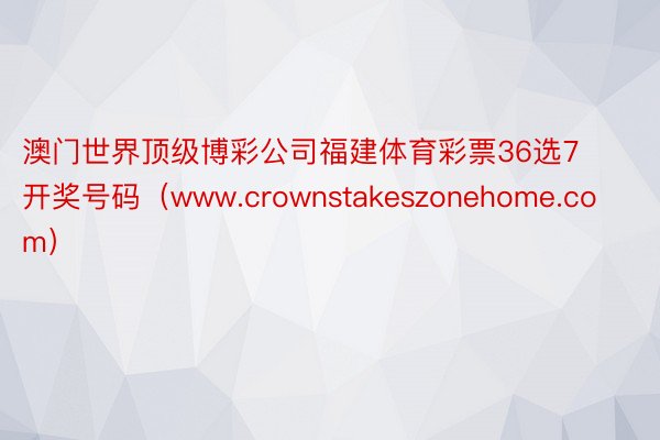 澳门世界顶级博彩公司福建体育彩票36选7开奖号码（www.crownstakeszonehome.c