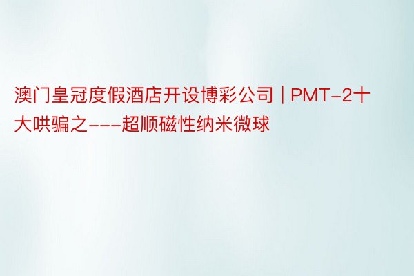 澳门皇冠度假酒店开设博彩公司 | PMT-2十大哄骗之---超顺磁性纳米微球