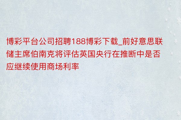 博彩平台公司招聘188博彩下载_前好意思联储主席伯南克将评估英国央行在推断中是否应继续使用商场利率