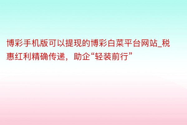 博彩手机版可以提现的博彩白菜平台网站_税惠红利精确传递，助企“轻装前行”